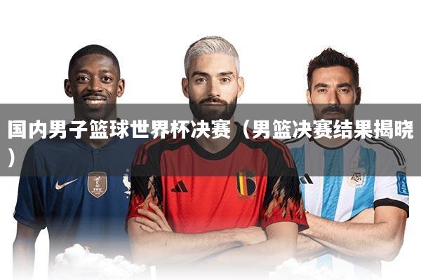 国内男子篮球世界杯决赛（男篮决赛结果揭晓）